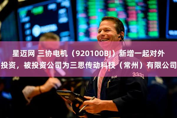 星迈网 三协电机（920100BJ）新增一起对外投资，被投资公司为三思传动科技（常州）有限公司