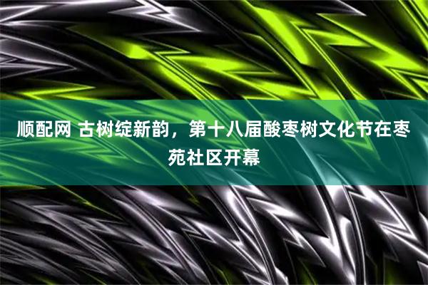顺配网 古树绽新韵，第十八届酸枣树文化节在枣苑社区开幕