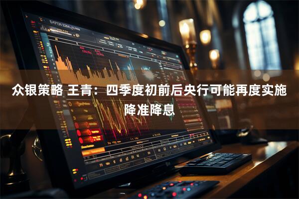 众银策略 王青：四季度初前后央行可能再度实施降准降息