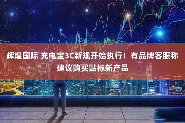 辉煌国际 充电宝3C新规开始执行！有品牌客服称建议购买贴标新产品