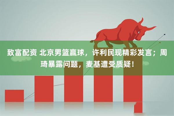 致富配资 北京男篮赢球，许利民现精彩发言；周琦暴露问题，麦基遭受质疑！