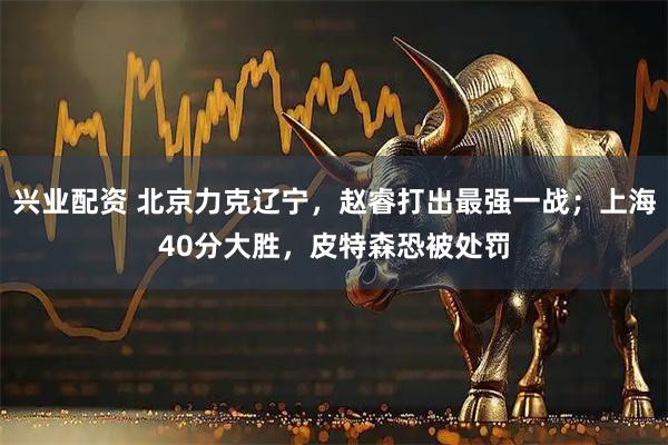 兴业配资 北京力克辽宁，赵睿打出最强一战；上海40分大胜，皮特森恐被处罚