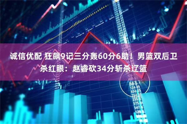 诚信优配 狂飙9记三分轰60分6助！男篮双后卫杀红眼：赵睿砍34分斩杀辽篮