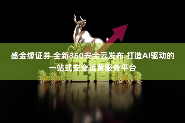 盛金缘证券 全新360安全云发布 打造AI驱动的一站式安全运营服务平台