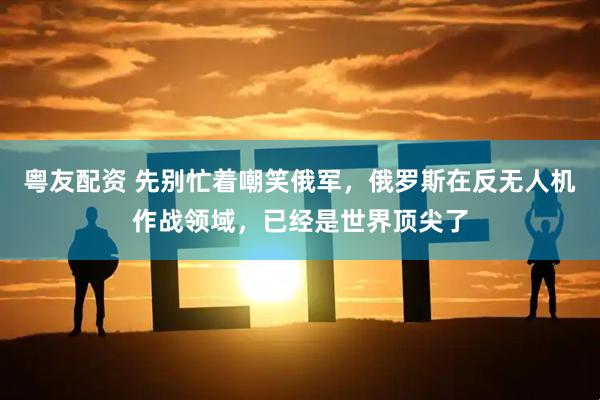 粤友配资 先别忙着嘲笑俄军，俄罗斯在反无人机作战领域，已经是世界顶尖了