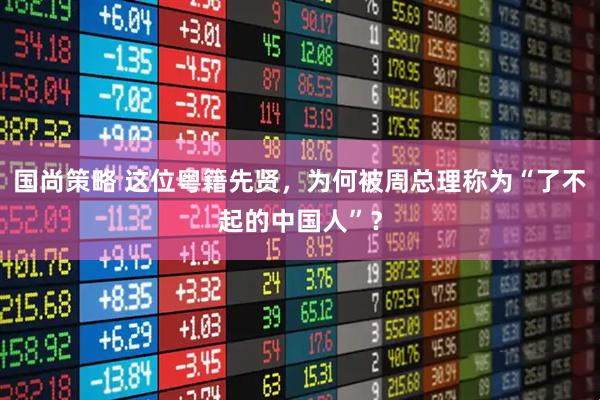国尚策略 这位粤籍先贤，为何被周总理称为“了不起的中国人”？